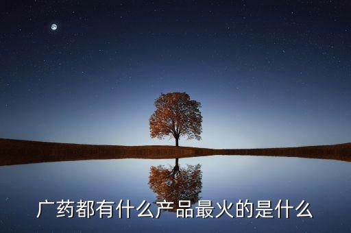 廣藥集團8大品牌是什么，廣藥都有什么產(chǎn)品最火的是什么