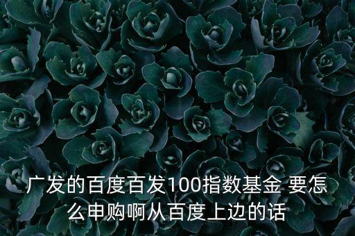 廣發(fā)的百度百發(fā)100指數(shù)基金 要怎么申購啊從百度上邊的話