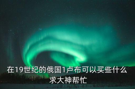 在19世紀(jì)的俄國1盧布可以買些什么 求大神幫忙