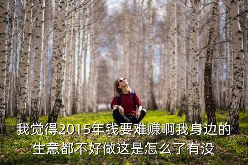 我覺(jué)得2015年錢要難賺啊我身邊的生意都不好做這是怎么了有沒(méi)