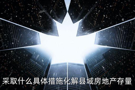 采取什么具體措施化解縣域房地產(chǎn)存量