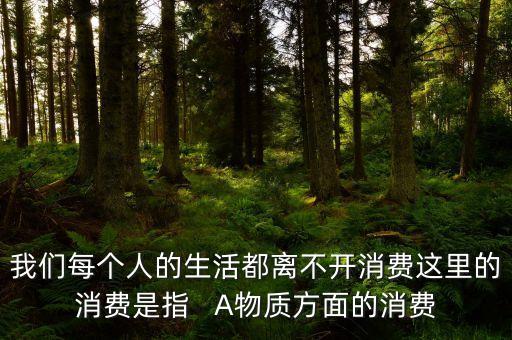 人離不開的消費(fèi)是什么，我們每個(gè)人的生活都離不開消費(fèi)這里的消費(fèi)是指   A物質(zhì)方面的消費(fèi)