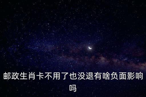 郵政生肖卡有什么缺點(diǎn)，郵政生肖卡不用了也沒(méi)退有啥負(fù)面影響嗎