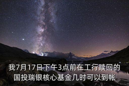我7月17日下午3點前在工行贖回的國投瑞銀核心基金幾時可以到帳