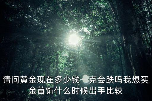 請問黃金現(xiàn)在多少錢一克會跌嗎我想買金首飾什么時候出手比較