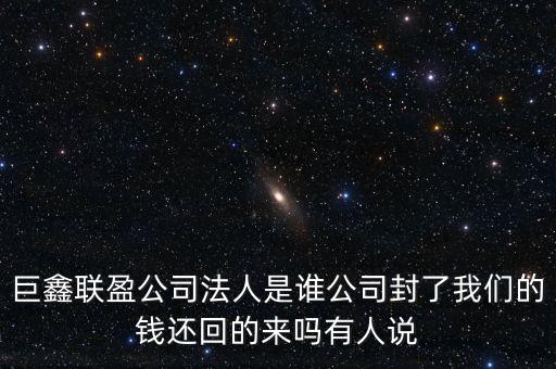 巨鑫聯(lián)盈公司法人是誰公司封了我們的錢還回的來嗎有人說