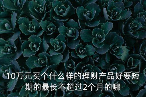 短期投資什么好，10萬(wàn)元買(mǎi)個(gè)什么樣的理財(cái)產(chǎn)品好要短期的最長(zhǎng)不超過(guò)2個(gè)月的哪