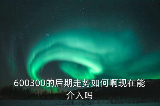 600300的后期走勢如何啊現在能介入嗎