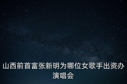 山西張新明是什么人，山西前首富張新明為哪位女歌手出資辦演唱會