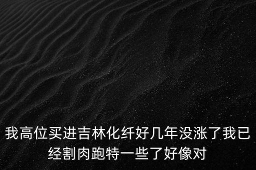 我高位買(mǎi)進(jìn)吉林化纖好幾年沒(méi)漲了我已經(jīng)割肉跑特一些了好像對(duì)