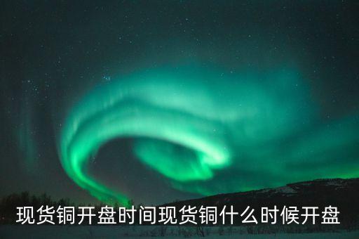 五谷銅業(yè)股票什么時候開盤，現(xiàn)貨銅開盤時間現(xiàn)貨銅什么時候開盤