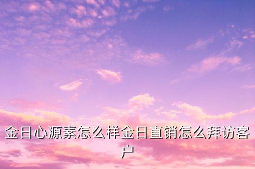 金日直銷與客戶談什么，金日心源素怎么樣金日直銷怎么拜訪客戶