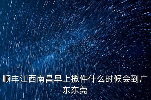 順豐攬件什么時(shí)候出發(fā)，順豐江西南昌早上攬件什么時(shí)候會(huì)到廣東東莞