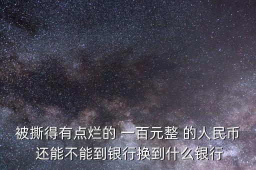 被撕得有點(diǎn)爛的 一百元整 的人民幣 還能不能到銀行換到什么銀行