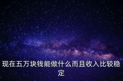 現(xiàn)在五萬塊錢能做什么而且收入比較穩(wěn)定