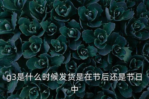 g3是什么時(shí)候發(fā)貨是在節(jié)后還是節(jié)日中