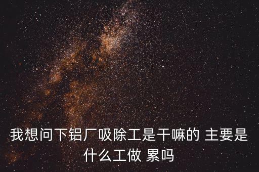 我想問下鋁廠吸除工是干嘛的 主要是什么工做 累嗎