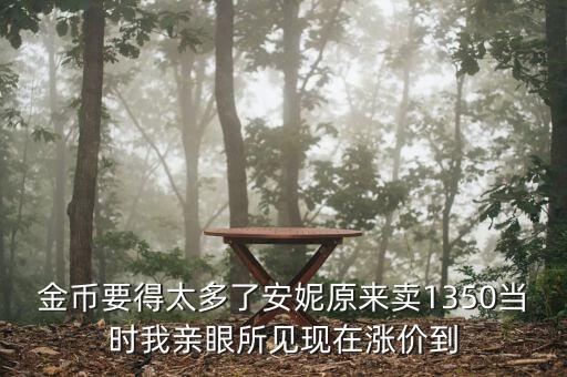 安妮為什么漲價了，金幣要得太多了安妮原來賣1350當時我親眼所見現(xiàn)在漲價到
