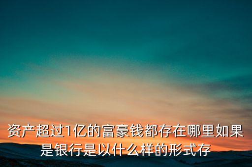資產(chǎn)超過1億的富豪錢都存在哪里如果是銀行是以什么樣的形式存