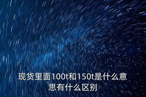現(xiàn)貨里面100t和150t是什么意思有什么區(qū)別