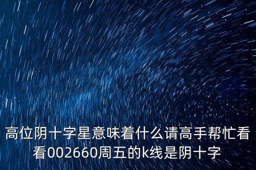 高位陰十字星意味著什么請高手幫忙看看002660周五的k線是陰十字