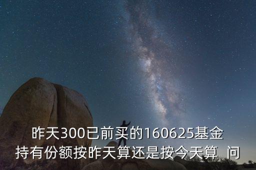 160625什么時候折算，昨天300已前買的160625基金持有份額按昨天算還是按今天算  問