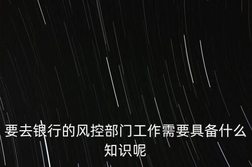 要去銀行的風(fēng)控部門工作需要具備什么知識呢
