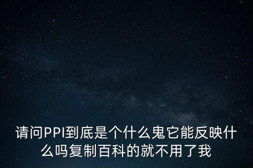 請(qǐng)問(wèn)PPI到底是個(gè)什么鬼它能反映什么嗎復(fù)制百科的就不用了我