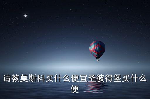 請(qǐng)教莫斯科買(mǎi)什么便宜圣彼得堡買(mǎi)什么便