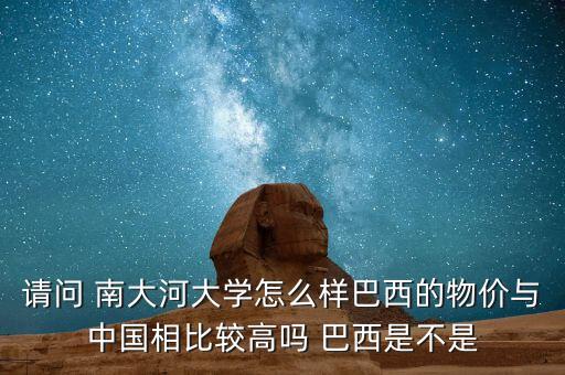 請問 南大河大學(xué)怎么樣巴西的物價與中國相比較高嗎 巴西是不是