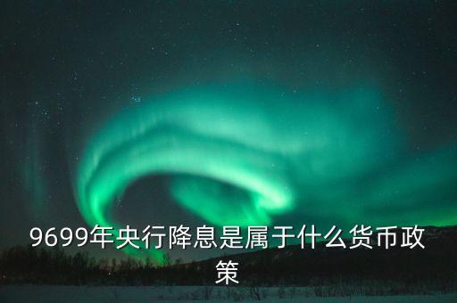 9699年央行降息是屬于什么貨幣政策