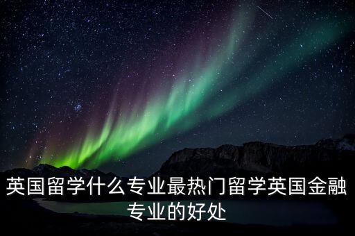 英國留學(xué)什么專業(yè)最熱門留學(xué)英國金融專業(yè)的好處