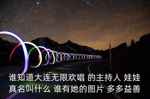 大連孫蔭環(huán)女兒叫什么，誰(shuí)知道大連無(wú)限歡唱 的主持人 娃娃真名叫什么 誰(shuí)有她的圖片 多多益善