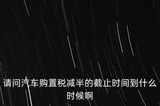 新車購置稅減半的政策到什么時(shí)候，汽車購置稅減半的時(shí)間從什么時(shí)候結(jié)束