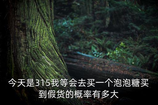 今天是315我等會去買一個泡泡糖買到假貨的概率有多大
