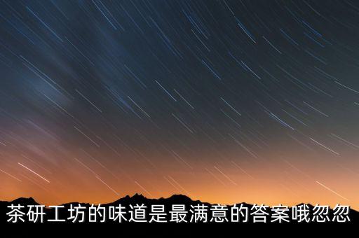 茶研工坊什么時(shí)候停產(chǎn)，茶研工坊的味道是最滿意的答案哦忽忽