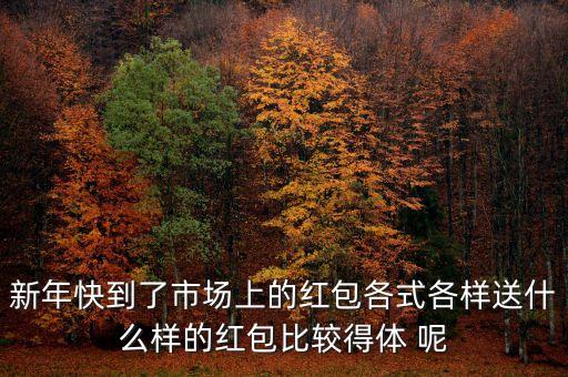 新年快到了市場(chǎng)上的紅包各式各樣送什么樣的紅包比較得體 呢