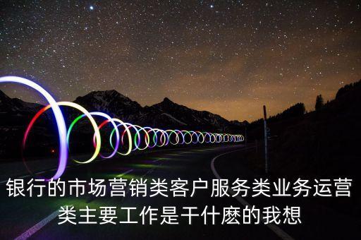 銀行的市場(chǎng)營(yíng)銷類客戶服務(wù)類業(yè)務(wù)運(yùn)營(yíng)類主要工作是干什麼的我想