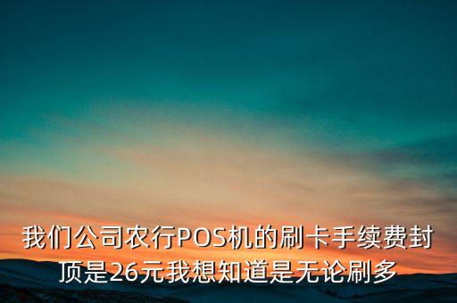 我們公司農(nóng)行POS機(jī)的刷卡手續(xù)費(fèi)封頂是26元我想知道是無(wú)論刷多