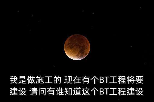 我是做施工的 現在有個BT工程將要建設 請問有誰知道這個BT工程建設