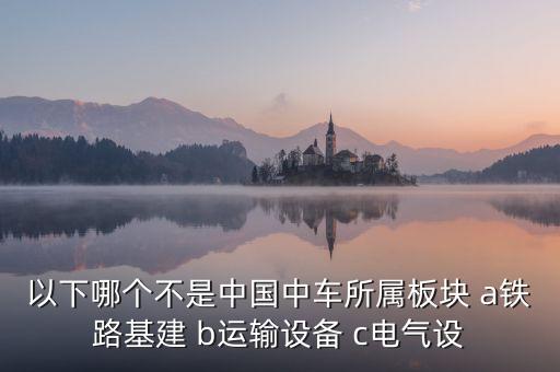 以下哪個不是中國中車所屬板塊 a鐵路基建 b運輸設(shè)備 c電氣設(shè)
