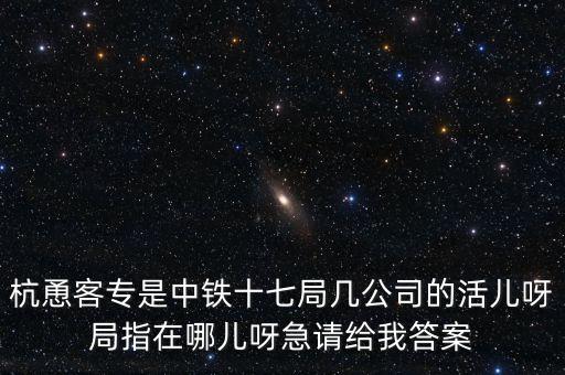金輪工程指揮部是什么，杭恿客專是中鐵十七局幾公司的活兒呀局指在哪兒呀急請給我答案