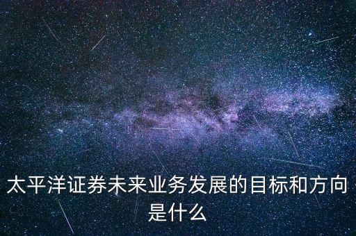 太平洋證券未來業(yè)務發(fā)展的目標和方向是什么