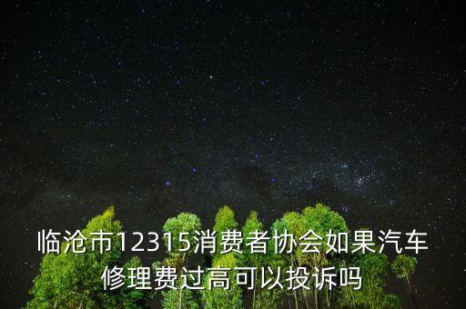 臨滄市12315消費(fèi)者協(xié)會(huì)如果汽車修理費(fèi)過高可以投訴嗎