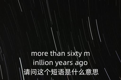 more than sixty minllion years ago 請(qǐng)問這個(gè)短語是什么意思