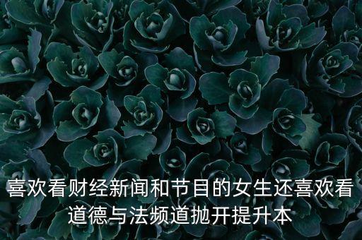 喜歡看財(cái)經(jīng)新聞和節(jié)目的女生還喜歡看道德與法頻道拋開提升本