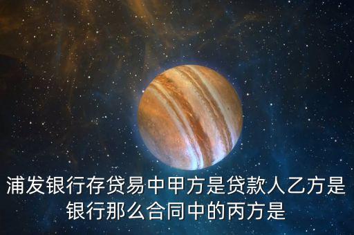 存貸易是什么，浦發(fā)銀行存貸易中甲方是貸款人乙方是銀行那么合同中的丙方是