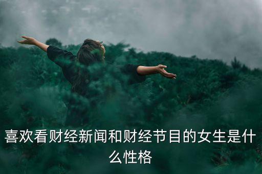 喜歡看財(cái)經(jīng)新聞的女孩是什么性格，喜歡看財(cái)經(jīng)新聞和節(jié)目的女生還喜歡看道德與法頻道拋開(kāi)提升本