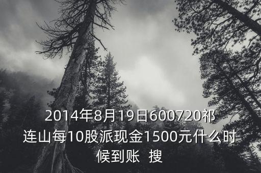 2014年8月19日600720祁連山每10股派現(xiàn)金1500元什么時(shí)候到賬  搜