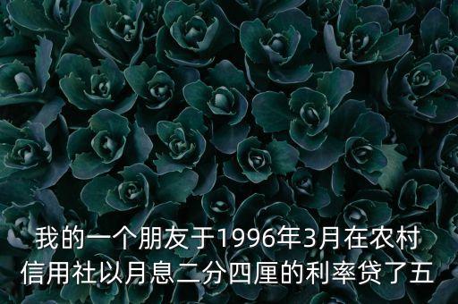 我的一個(gè)朋友于1996年3月在農(nóng)村信用社以月息二分四厘的利率貸了五